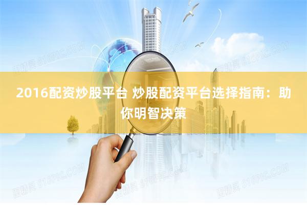 2016配资炒股平台 炒股配资平台选择指南：助你明智决策